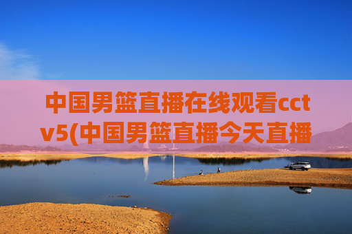 中国男篮直播在线观看cctv5(中国男篮直播今天直播cctv5)