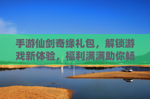 手游仙剑奇缘礼包,解锁游戏新体验,福利满满助你畅玩,手游仙剑奇缘礼包,解锁新体验,福利满满助你畅玩