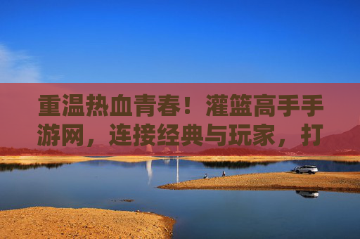 重温热血青春!灌篮高手手游网,连接经典与玩家,打造沉浸式篮球竞技体验