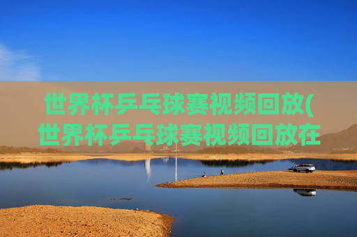 世界杯乒乓球赛视频回放(世界杯乒乓球赛视频回放在哪看)