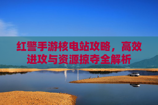 红警手游核电站攻略，高效进攻与资源掠夺全解析