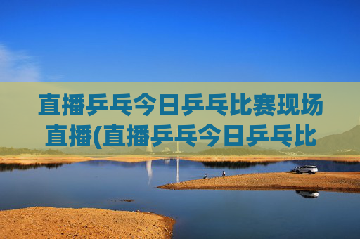 直播乒乓今日乒乓比赛现场直播(直播乒乓今日乒乓比赛现场直播热)