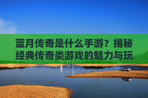 蓝月传奇是什么手游?揭秘经典传奇类游戏的魅力与玩法