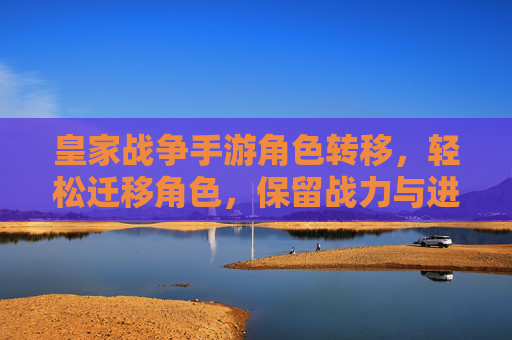 皇家战争手游角色转移，轻松迁移角色，保留战力与进度，开启新篇章