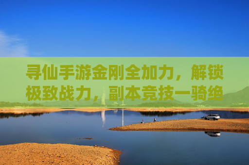 寻仙手游金刚全加力,解锁极致战力,副本竞技一骑绝尘