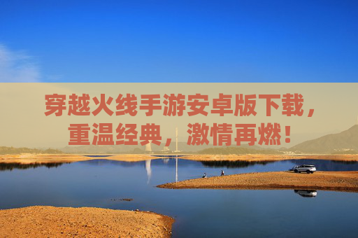 穿越火线手游安卓版下载，重温经典，激情再燃！