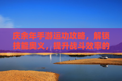 庆余年手游运功攻略,解锁技能奥义,提升战斗效率的实战指南,庆余年手游运功攻略,解锁技能奥义,实战提升战斗效率指南