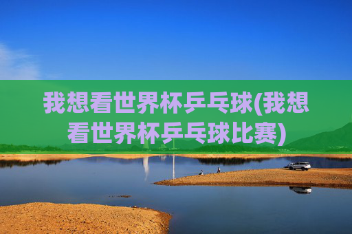 我想看世界杯乒乓球(我想看世界杯乒乓球比赛)