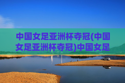 中国女足亚洲杯夺冠(中国女足亚洲杯夺冠)中国女足亚洲杯夺冠