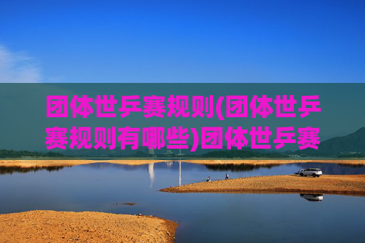 团体世乒赛规则(团体世乒赛规则有哪些)团体世乒赛规则详解,包含规则与赛制说明(团体世乒赛规则有哪些)