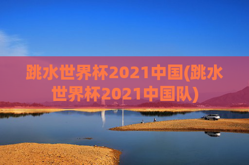 跳水世界杯2021中国(跳水世界杯2021中国队)