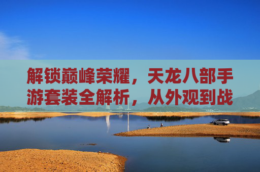 解锁巅峰荣耀,天龙八部手游套装全解析,从外观到战力,带你领略经典魅力