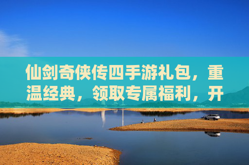 仙剑奇侠传四手游礼包,重温经典,领取专属福利,开启仙侠新篇章
