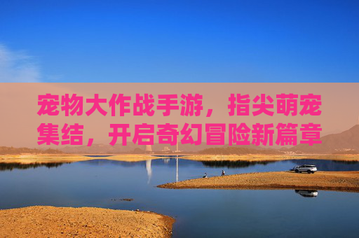 宠物大作战手游,指尖萌宠集结,开启奇幻冒险新篇章,宠物大作战手游,指尖萌宠集结,开启奇幻冒险新篇章