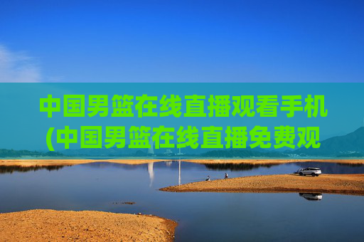中国男篮在线直播观看手机(中国男篮在线直播免费观看)