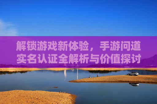 解锁游戏新体验,手游问道实名认证全解析与价值探讨