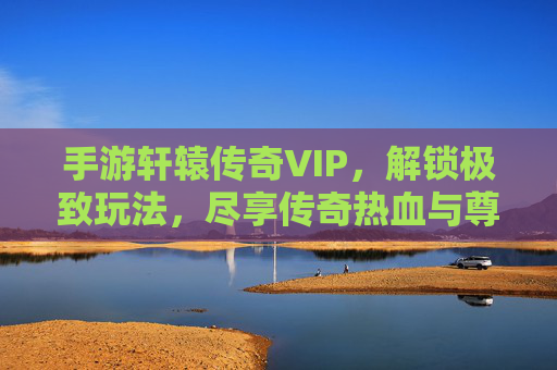 手游轩辕传奇VIP，解锁极致玩法，尽享传奇热血与尊贵体验