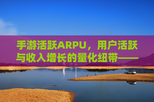 手游活跃ARPU,用户活跃与收入增长的量化纽带——驱动游戏商业价值的核心指标解析与提升路径