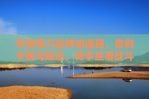 手游霸刀战神加速器，告别卡顿与延迟，畅享丝滑战斗体验，手游霸刀战神加速器，告别卡顿与延迟，畅享丝滑战斗体验