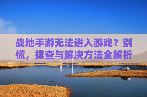 战地手游无法进入游戏?别慌,排查与解决方法全解析,战地手游无法进入游戏?排查与解决方法全解析
