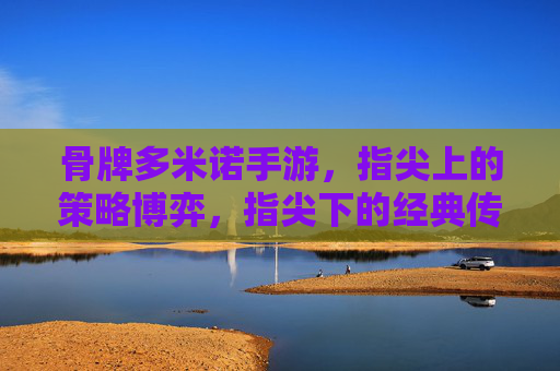 骨牌多米诺手游，指尖上的策略博弈，指尖下的经典传承，骨牌多米诺手游，指尖上的策略博弈，指尖下的经典传承