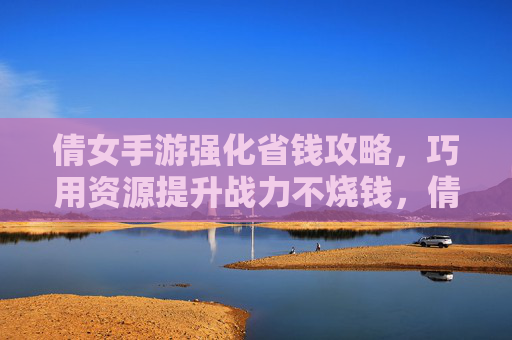 倩女手游强化省钱攻略，巧用资源提升战力不烧钱，倩女手游强化省钱攻略，巧用资源提升战力不烧钱