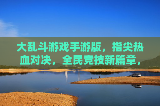 大乱斗游戏手游版，指尖热血对决，全民竞技新篇章，大乱斗手游，指尖热血竞技，全民竞技新篇章