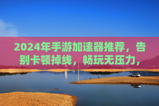 2024年手游加速器推荐，告别卡顿掉线，畅玩无压力，2024年手游加速器推荐，告别卡顿掉线，畅玩无压力