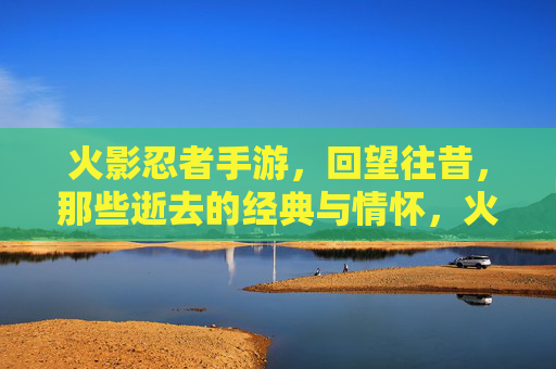 火影忍者手游，回望往昔，那些逝去的经典与情怀，火影忍者手游，回望往昔，那些逝去的经典与情怀