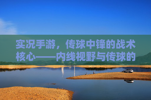 实况手游，传球中锋的战术核心——内线视野与传球的艺术，实况手游，传球中锋的战术核心——内线视野与传球的艺术