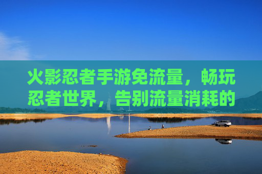 火影忍者手游免流量,畅玩忍者世界,告别流量消耗的烦恼,火影忍者手游免流量畅玩,告别流量消耗烦恼