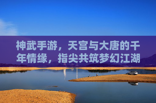 神武手游，天宫与大唐的千年情缘，指尖共筑梦幻江湖，神武手游，天宫与大唐的千年情缘，指尖共筑梦幻江湖