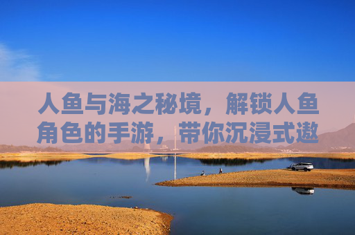 人鱼与海之秘境,解锁人鱼角色的手游,带你沉浸式遨游神秘海域,人鱼与海之秘境,解锁人鱼角色手游,沉浸式遨游神秘海域