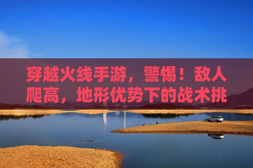 穿越火线手游，警惕！敌人爬高，地形优势下的战术挑战与反制策略，穿越火线手游，警惕！敌人爬高，地形优势下的战术挑战与反制策略