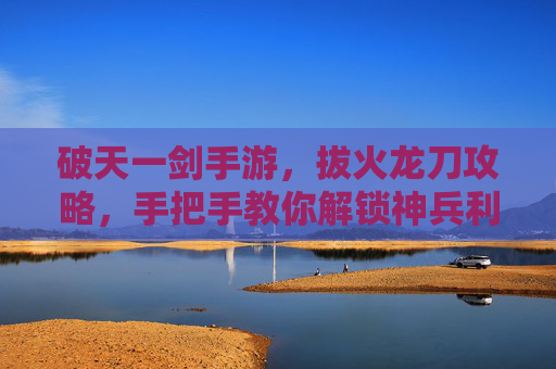破天一剑手游，拔火龙刀攻略，手把手教你解锁神兵利器！破天一剑手游拔火龙刀攻略，手把手教你解锁神兵利器