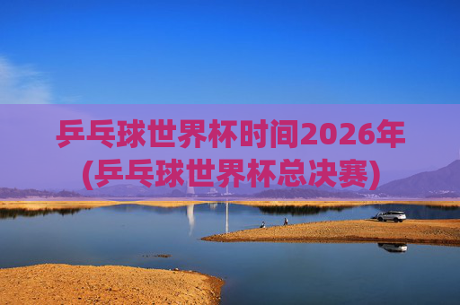 乒乓球世界杯时间2026年(乒乓球世界杯总决赛)