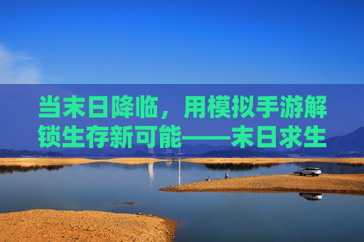 当末日降临,用模拟手游解锁生存新可能——末日求生场景模拟手游深度体验,当末日降临,用模拟手游解锁生存新可能——末日求生场景模拟手游深度体验