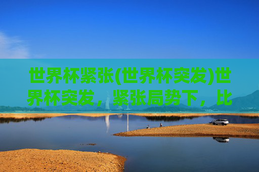 世界杯紧张(世界杯突发)世界杯突发,紧张局势下,比赛白热化,悬念拉满