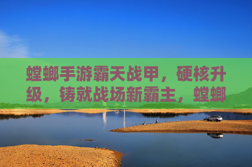 螳螂手游霸天战甲，硬核升级，铸就战场新霸主，螳螂手游霸天战甲硬核升级 铸就战场新霸主