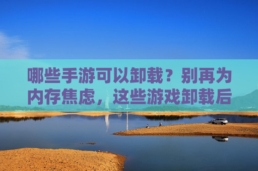 哪些手游可以卸载？别再为内存焦虑，这些游戏卸载后不影响体验，哪些手游可以卸载？别再为内存焦虑，这些游戏卸载后不影响体验