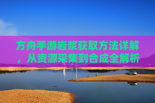 方舟手游岩浆获取方法详解,从资源采集到合成全解析,方舟手游岩浆获取方法详解,从资源采集到合成全解析