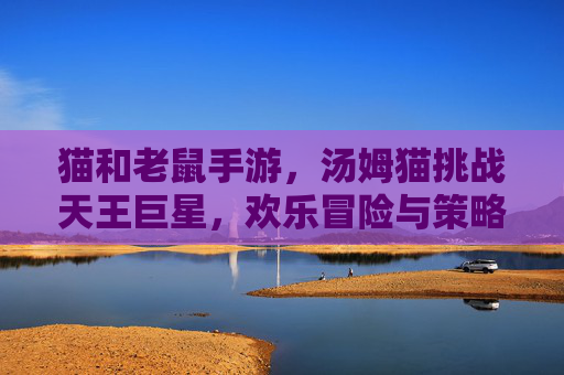 猫和老鼠手游，汤姆猫挑战天王巨星，欢乐冒险与策略的碰撞，猫和老鼠手游，汤姆猫挑战天王巨星，欢乐冒险与策略的碰撞