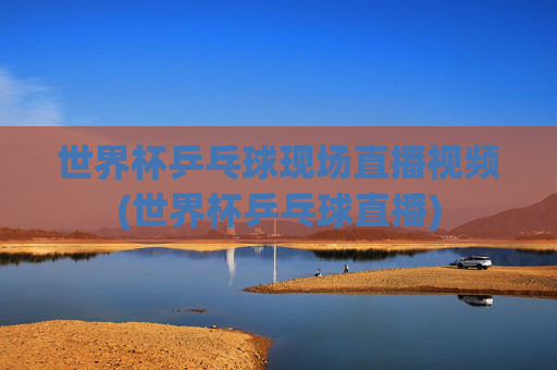 世界杯乒乓球现场直播视频(世界杯乒乓球直播)