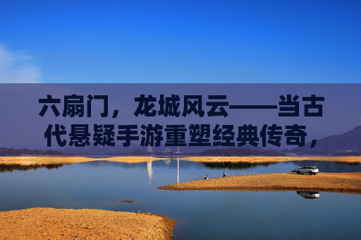 六扇门,龙城风云——当古代悬疑手游重塑经典传奇,六扇门,龙城风云——当古代悬疑手游重塑经典传奇