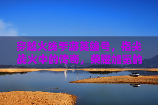 穿越火线手游英雄号,指尖战火中的传奇,荣耀加冕的巅峰,穿越火线手游英雄号,指尖战火中的传奇,荣耀加冕的巅峰