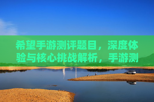 希望手游测评题目,深度体验与核心挑战解析,手游测评,深度体验与核心挑战解析