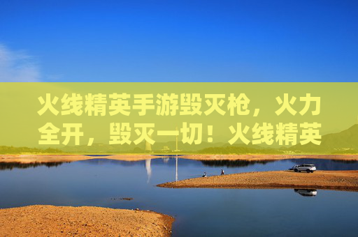 火线精英手游毁灭枪，火力全开，毁灭一切！火线精英手游毁灭枪，火力全开，毁灭一切！