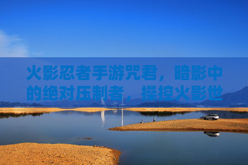 火影忍者手游咒君,暗影中的绝对压制者,操控火影世界的绝对控制力,火影忍者手游咒君,暗影中的绝对压制者,掌控火影世界的绝对控制力