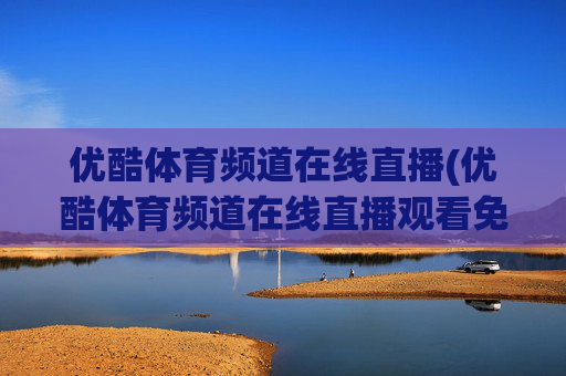 优酷体育频道在线直播(优酷体育频道在线直播观看免费)优酷体育频道在线直播观看免费