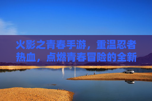 火影之青春手游,重温忍者热血,点燃青春冒险的全新篇章,火影之青春手游,重温忍者热血,点燃青春冒险的全新篇章